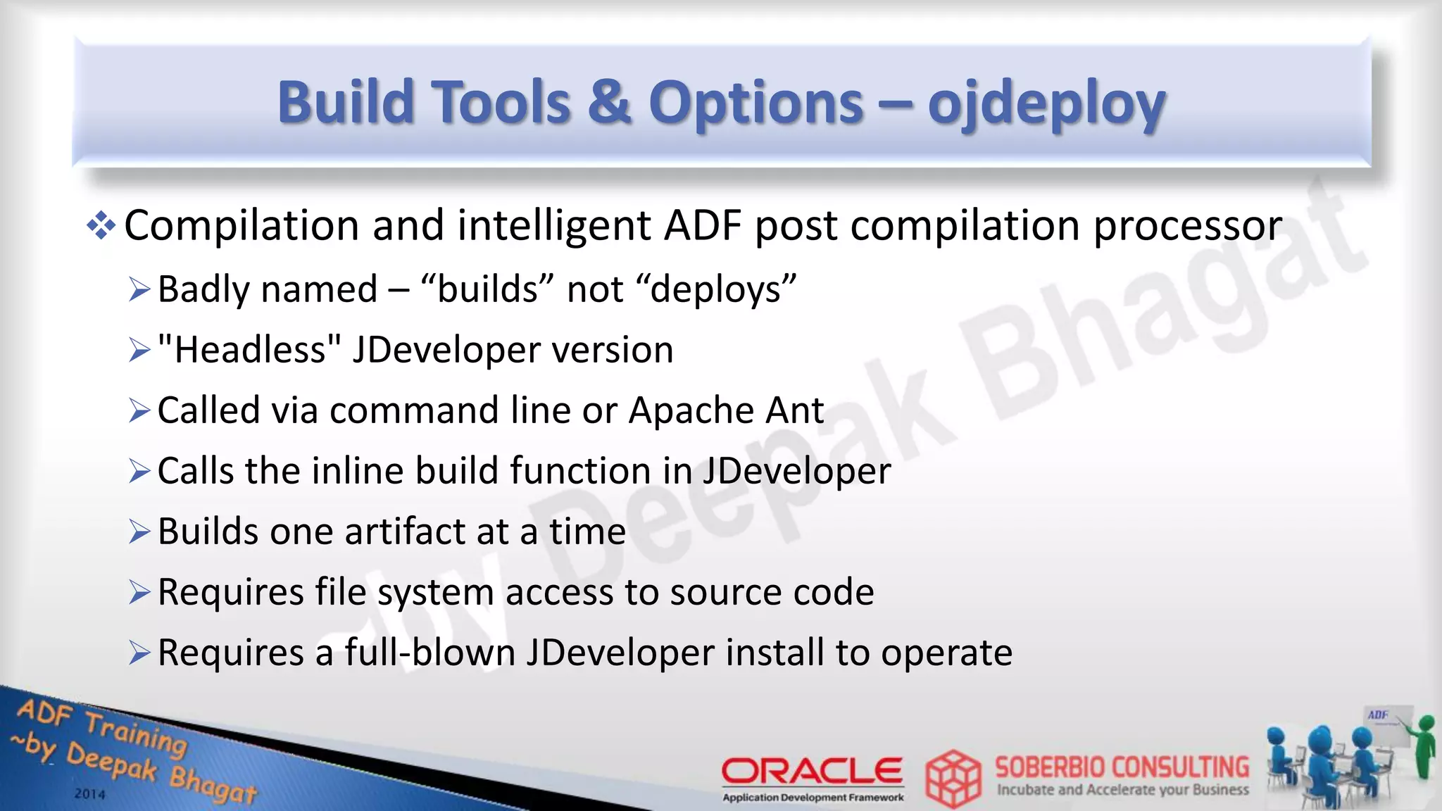 Build Tools & Options – ojdeploy Compilation and intelligent ADF post compilation processor Badly named – “builds” not “deploys” "Headless" JDeveloper version Called via command line or Apache Ant Calls the inline build function in JDeveloper Builds one artifact at a time Requires file system access to source code Requires a full-blown JDeveloper install to operate 