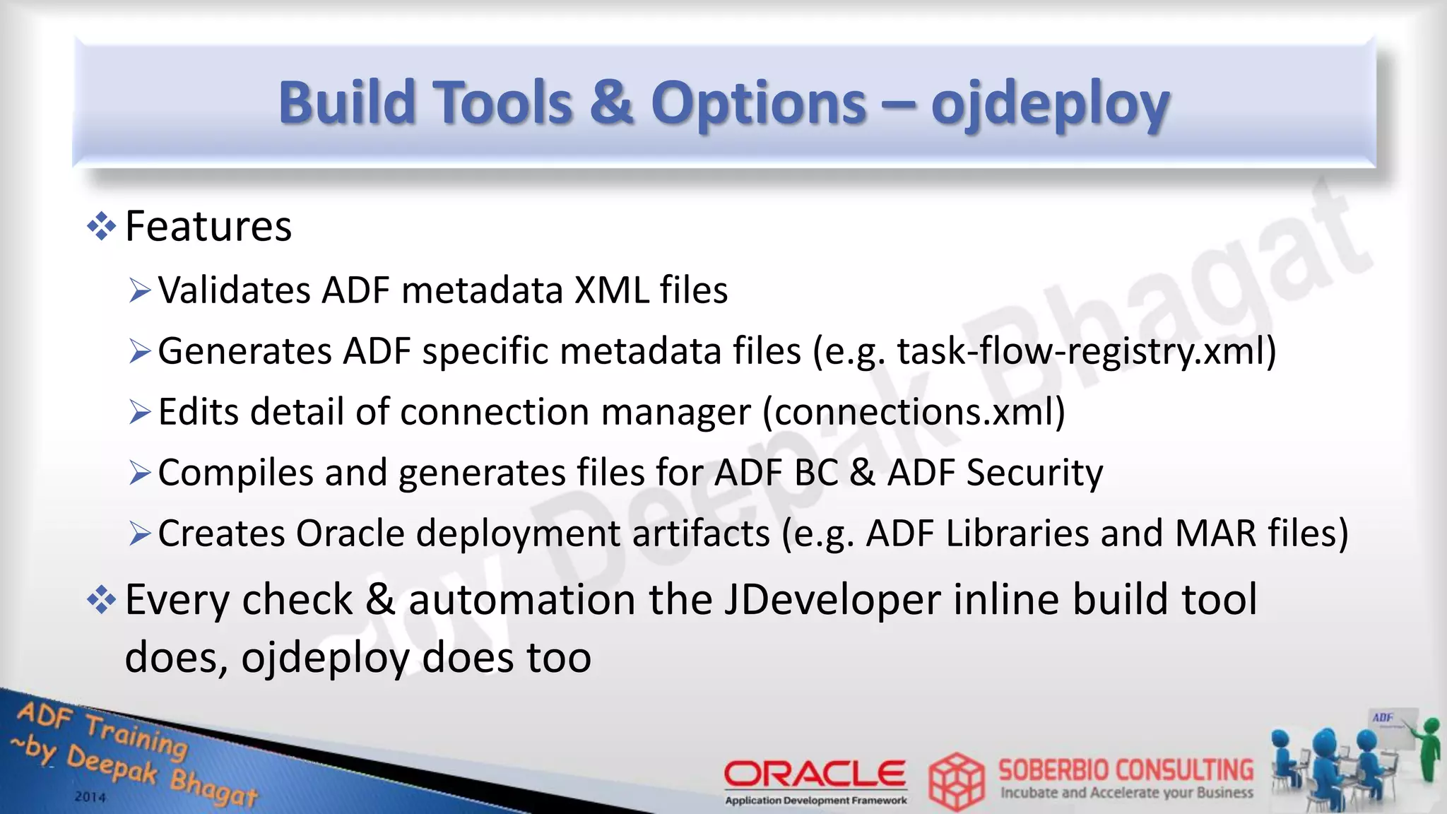 Build Tools & Options – ojdeploy Features Validates ADF metadata XML files Generates ADF specific metadata files (e.g. task-flow-registry.xml) Edits detail of connection manager (connections.xml) Compiles and generates files for ADF BC & ADF Security Creates Oracle deployment artifacts (e.g. ADF Libraries and MAR files) Every check & automation the JDeveloper inline build tool does, ojdeploy does too 