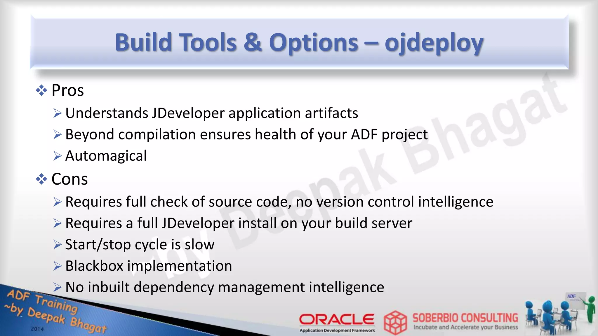 Build Tools & Options – ojdeploy  Pros Understands JDeveloper application artifacts Beyond compilation ensures health of your ADF project Automagical  Cons Requires full check of source code, no version control intelligence Requires a full JDeveloper install on your build server Start/stop cycle is slow Blackbox implementation No inbuilt dependency management intelligence 
