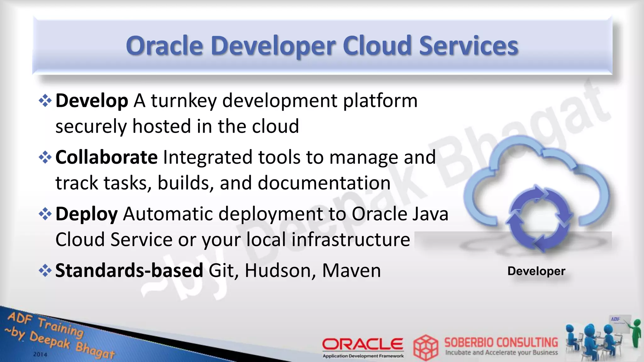 Oracle Developer Cloud Services Developer Develop A turnkey development platform securely hosted in the cloud Collaborate Integrated tools to manage and track tasks, builds, and documentation Deploy Automatic deployment to Oracle Java Cloud Service or your local infrastructure Standards-based Git, Hudson, Maven 