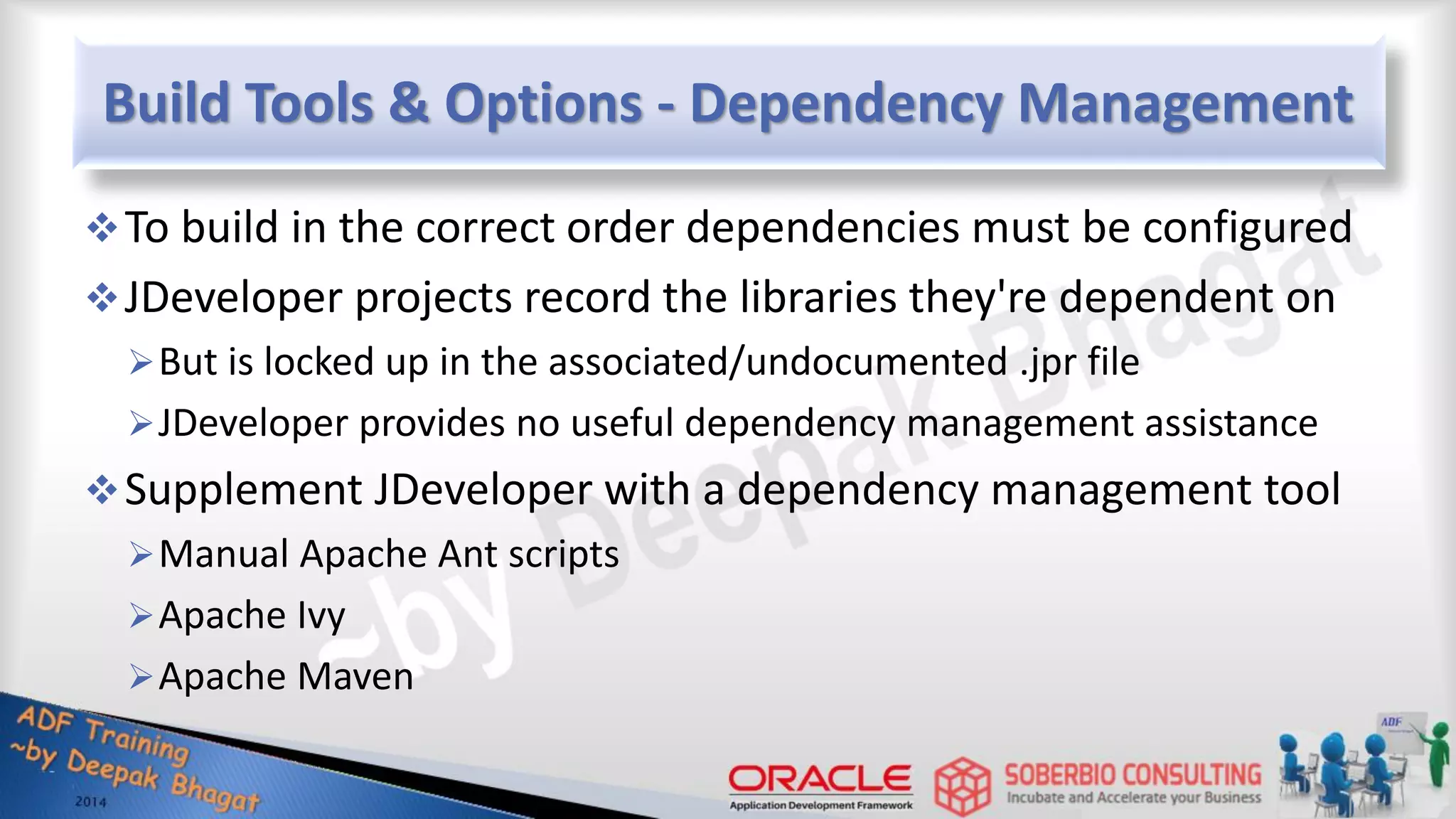 Build Tools & Options - Dependency Management To build in the correct order dependencies must be configured JDeveloper projects record the libraries they're dependent on But is locked up in the associated/undocumented .jpr file JDeveloper provides no useful dependency management assistance Supplement JDeveloper with a dependency management tool Manual Apache Ant scripts Apache Ivy Apache Maven 