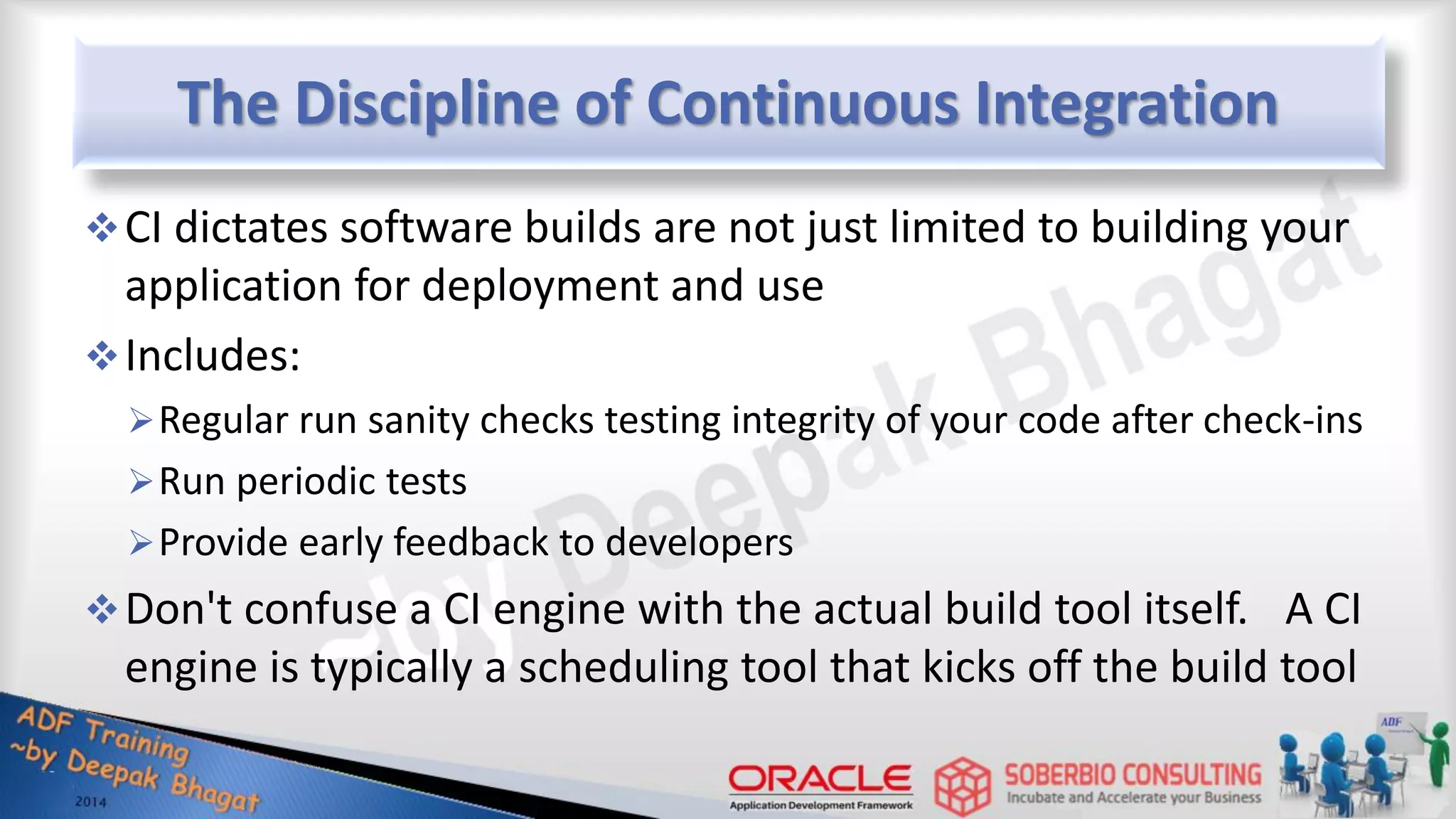 The Discipline of Continuous Integration CI dictates software builds are not just limited to building your application for deployment and use Includes: Regular run sanity checks testing integrity of your code after check-ins Run periodic tests Provide early feedback to developers Don't confuse a CI engine with the actual build tool itself. A CI engine is typically a scheduling tool that kicks off the build tool 