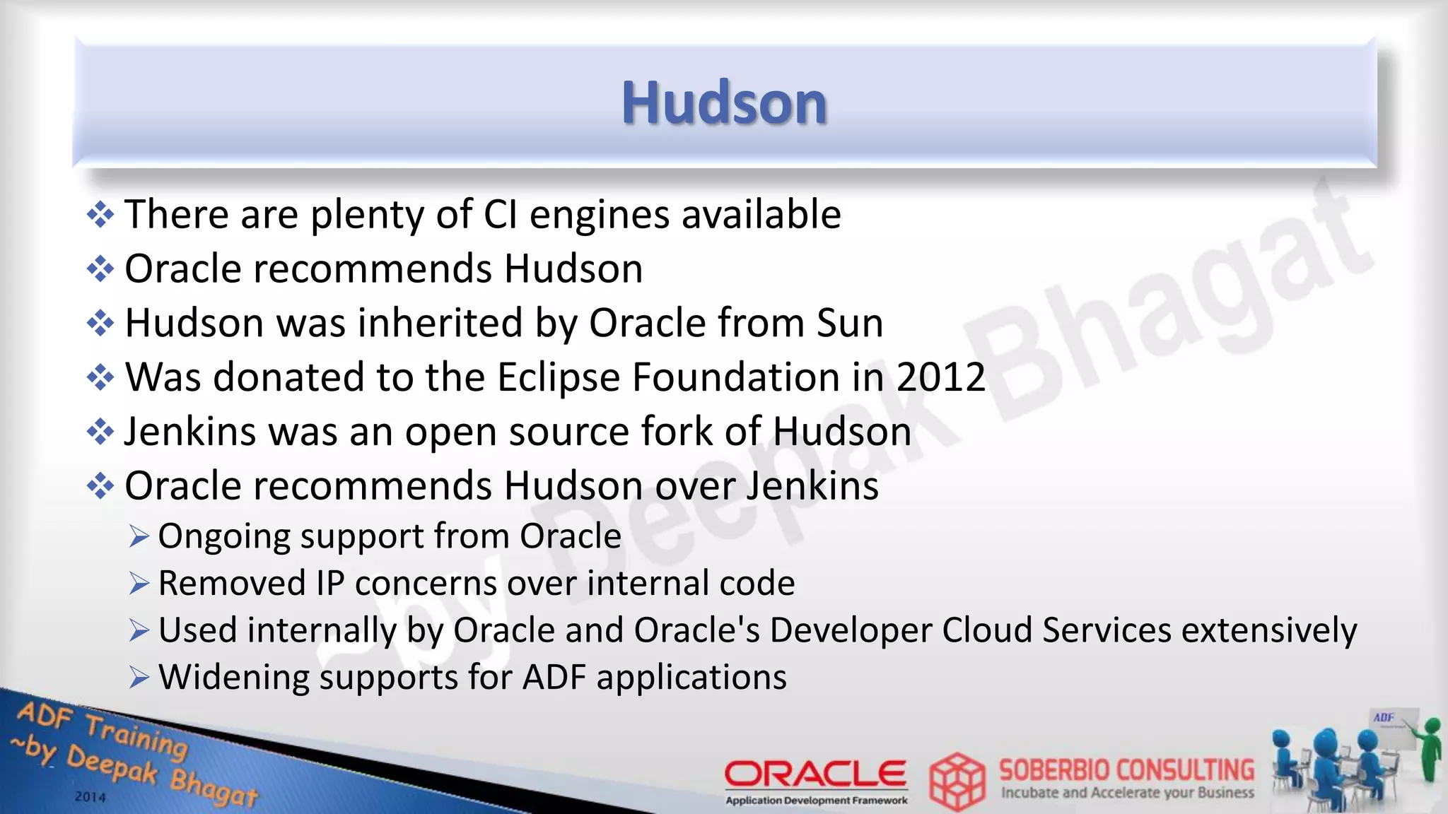 Hudson  There are plenty of CI engines available  Oracle recommends Hudson  Hudson was inherited by Oracle from Sun  Was donated to the Eclipse Foundation in 2012  Jenkins was an open source fork of Hudson  Oracle recommends Hudson over Jenkins Ongoing support from Oracle Removed IP concerns over internal code Used internally by Oracle and Oracle's Developer Cloud Services extensively Widening supports for ADF applications 