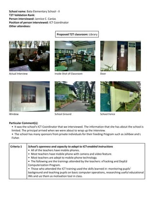 School name: Bata Elementary School - II
T2T Validation Rank:
Person interviewed: Jannice C. Canlas
Position of person interviewed: ICT Coordinator
Other attendees:
Proposed T2T classroom: Library

Actual Interview

Inside Shot of Classroom

Door

Window

School Ground

School Fence

Particular Comment(s):
• It was the school's ICT Coordinator that we interviewed. The information that she has about the school is
limited. The principal arrived when we were about to wrap up the interview.
• The school has many sponsors from private individuals for their Feeding Program such as Jollibee and L
Fisher.
Criteria 1

School's openness and capacity to adapt to ICT-enabled instructions
• All of the teachers have mobile phones.
• Most teachers have mobile phone with camera and video feature.
• Most teachers are adept to mobile phone technology.
• The following are the trainings attended by the teachers: eTracking and DepEd
Computerization Program.
• Those who attended the ICT training used the skills learned in: monitoring pupils'
background and teaching pupils on basic computer operations, researching useful educational
IMs and usi them as motivation tool in class.

 