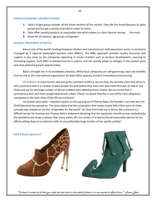 10

PSCHYCOGRAPHIC SEGMENTATION:

        1. Bata’s target group includes all the three sections of the society .They like the brand because its aptly
           priced and has got a variety of products under its name.
        2. Bata offers quality products at reasonable rate which makes it a clear favorite among     the mass.
        3. Shoes for all seasons, age groups and gender.

GLOBAL EXISTENCE OF BATA:

        Bata is one of the world's leading footwear retailers and manufacturers with operations across 5 continents
managed by 3 regional meaningful business units (MBUs). The MBU approach provides quality resources and
support in key areas to the companies operating in similar markets such as product development, sourcing or
marketing support. Each MBU is entrepreneurial in nature, and can quickly adapt to changes in the market place
and seize potential growth opportunities.

        Bata's strength lies in its worldwide presence. While local companies are self-governing, each one benefits
from its link to the international organization for back-office systems, product innovations and sourcing.

          IN AFRICA: In many forums discussing the continent of Africa, we can hear the sensible claim that Africa is
still a continent where a number of adult people die well before they have ever worn their first pair of new or any
shoes and yet for the large number of African children who attend primary school, the one name that is
synonymous with and most recognizable brand is Bata. There's no doubt that this is one of the most ubiquitous
companies in the main cities of the African continent.
          Ian Austen (Journalist – nytimes) reports on the passing on of Thomas Bata, the founder's son who was the
Chief Executive has passed on. The story states that the corporation that makes nearly 300 million pairs of shoes
annually was indeed run by this "shoemaker for the world". As most firms find out in Africa, the continent is a
difficult terrain for business but Thomas Bata's statement declaring that the expansion into Africa was motivated by
the desired to sell shoes is clearer than many states. All I am certain of is that he found reasonable returns for his
efforts selling shoes to a continent with an uncomfortably large number of the worlds unshod.



BATA Masterpieces!!!




   "It doesn't matter at all that you make the best shoes in the world if there is no one around to afford them." - Tomas Bata
 