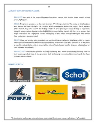 13

ANALYSIS USING 4 P’S IN THE MARKET:


       PRODUCT: Bata sells all the range of footwear from shoes, canvas, belly, leather shoes, sandals, school
       shoes, flipflops etc.

       PRICE: The price is considered as the most dominant “P” in the product mix. The pricing of Bata has been
       very nominal and user friendly for the customer which Bata targeted. As Bata has product for all segment
       of the market. they came up with the strategy called “ 95 paisa price tag” It was a strategy to begin sales
       talk with buyers curious about price like Rs 299.95.the reason behind it was it fell short of an amount that
       might have looked like a high price. There is a sale going on Bata almost throughout the year if not almost
       (few products are always on sale).

       PLACE: Place and location is the important and prominent in any retail store. Bata has provided as a place
       where you can find all kinds of footwear at just one stop. In all metro cities Bata is located in all the prime
       areas of the city and also exists in almost all the cities of India. People look for Bata as a reliable place for
       their footwear requirements.

       PROMOTION: Bata does not promote much by advertising. Bata mainly promotes by providing “sale” in
       their existing product lines .it also promotes itself by keeping international/premium brands like hush
       puppies ,Marie Claire etc..



BRANDS OF BATA:




  "It doesn't matter at all that you make the best shoes in the world if there is no one around to afford them." - Tomas Bata
 