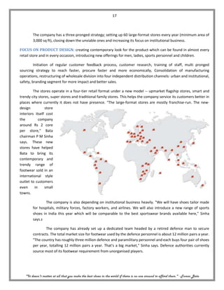 17



        The company has a three-pronged strategy; setting up 60 large-format stores every year (minimum area of
        3,000 sq ft), closing down the unviable ones and increasing its focus on institutional business.

FOCUS ON PRODUCT DESIGN: creating contemporary look for the product which can be found in almost every
retail store and in every occasion, introducing new offerings for men, ladies, sports personnel and children.

         Initiation of regular customer feedback process, customer research, training of staff, multi pronged
sourcing strategy to reach faster, procure faster and more economically, Consolidation of manufacturing
operations, restructuring of wholesale division into four independent distribution channels: urban and institutional,
safety, branding segment for more impact and better sales.

         The stores operate in a four-tier retail format under a new model -- upmarket flagship stores, smart and
trendy city stores, super stores and traditional family stores. This helps the company service its customers better in
places where currently it does not have presence. "The large-format stores are mostly franchise-run. The new-
design          store
interiors itself cost
the          company
around Rs 2 core
per store," Bata
chairman P M Sinha
says. These new
stores have helped
Bata to bring its
contemporary and
trendy range of
footwear sold in an
international style
outlet to customers
even      in    small
towns.

                The company is also depending on institutional business heavily. "We will have shoes tailor made
        for hospitals, military forces, factory workers, and airlines. We will also introduce a new range of sports
        shoes in India this year which will be comparable to the best sportswear brands available here," Sinha
        says.s

                The company has already set up a dedicated team headed by a retired defence man to secure
        contracts. The total market size for footwear used by the defence personnel is about 12 million pairs a year.
        "The country has roughly three million defence and paramilitary personnel and each buys four pair of shoes
        per year, totalling 12 million pairs a year. That's a big market," Sinha says. Defence authorities currently
        source most of its footwear requirement from unorganised players.




   "It doesn't matter at all that you make the best shoes in the world if there is no one around to afford them." - Tomas Bata
 