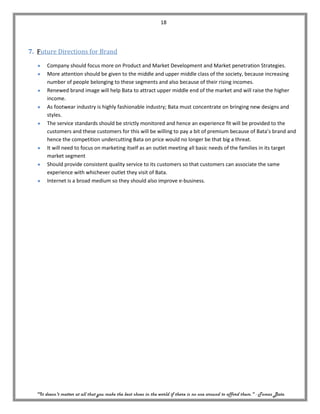 18




7. Future Directions for Brand

       Company should focus more on Product and Market Development and Market penetration Strategies.
       More attention should be given to the middle and upper middle class of the society, because increasing
       number of people belonging to these segments and also because of their rising incomes.
       Renewed brand image will help Bata to attract upper middle end of the market and will raise the higher
       income.
       As footwear industry is highly fashionable industry; Bata must concentrate on bringing new designs and
       styles.
       The service standards should be strictly monitored and hence an experience fit will be provided to the
       customers and these customers for this will be willing to pay a bit of premium because of Bata’s brand and
       hence the competition undercutting Bata on price would no longer be that big a threat.
       It will need to focus on marketing itself as an outlet meeting all basic needs of the families in its target
       market segment
       Should provide consistent quality service to its customers so that customers can associate the same
       experience with whichever outlet they visit of Bata.
       Internet is a broad medium so they should also improve e-business.




  "It doesn't matter at all that you make the best shoes in the world if there is no one around to afford them." - Tomas Bata
 