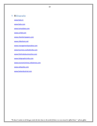 19




8. Bibliography

     www.bata.in

     www.bata.com

     www.tomasbata.com

     www.scribd.com

     www.shareternpapers.com

     www.slideshare.net

     www.managementparadise.com

     www.business.outlookindia.com

     www.thehindubusinessline.com

     www.telegraphicindia.com

     www.economictimes.indiatimes.com

     www.wikipedia.com

     www.bataindustrial.com




"It doesn't matter at all that you make the best shoes in the world if there is no one around to afford them." - Tomas Bata
 