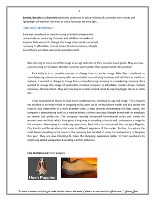 5

     Sandak, Batalite and Sunshine labels has continued to allure millions of customers with trendy and
     lightweight all-weather footwear as these footwear are very light .

     WHY REPOSITIONING??

     Bata was considered as manufacturing oriented company who
     concentrate on producing footwear and sell them in market at
     anyhow. Bata wanted to change this image of production oriented
     company to affordable, market driven, fashion conscious, lifestyle
     brand that is why Bata wanted to reposition itself.



         Bata is trying to move out of the image of an age old seller of their manufactured goods. They are now
         concentrating on “products that the customer wants rather than products that they produce”.

              Bata India is in a complete process to change from its earlier image. Bata Was considered as
         manufacturing oriented company who concentrated on producing footwear and sell them in market at
         anyhow. It wanted to change its image from a manufacturing company to a marketing company. Bata
         wanted to change this image of production oriented company to affordable, market driven, fashion
         conscious, lifestyle brand. They are focusing on a better brand recall by opening bigger stores in malls
         etc.

             It has revamped its stores to look more contemporary, shedding its age old image. The company
         has decided to be more visible in shopping malls, open up to the franchisee model and also create the
         shop-in-shop experience in a multi-branded store. A step towards rejuvenating the Bata brand, the
         company is repositioning itself as a market driven, fashion conscious lifestyle brand with an emphasis
         on service and production. The company recently introduced international styles and trends for
         women, men and kids, which have gone a long way in providing a trendy and contemporary image to
         the company. Revamping its marketing operations, Bata India has introduced the concepts Flagship,
         City, Family and Bazaar stores that cater to different segments of the market. Further, to capture the
         retail boom prevailing in the country, the company has decided to move its headquarters to Gurgaon
         this year. They are also intending to make the shopping experience better to their customers by
         employing skilled salesperson & creating a better ambience.



         Few Examples are: Hush puppies




"It doesn't matter at all that you make the best shoes in the world if there is no one around to afford them." - Tomas Bata
 