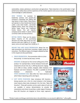 8

     automobiles, metals, petroleum, construction and agriculture. “Bata Industrials is the world leader in high
     performance safety shoes and has experience of this market segment and access to world class technology,
     and knowledge on safety footwear.

     NEW STORES: To maintain its
     leadership position and growth, the
     company is expanding and adding 200
     new stores in next 2 years. These stores
     will operate in a four-tiered retail format
     under a new retail model - Up-market
     Flagship Stores, Smart and Trendy City
     Stores, Super Stores and Traditional
     Family Stores. This will help the
     company service better in places where
     currently it does not have presence.

     RETAIL SHOPS: These are the places
     where majority of the purchasing
     decisions are made. Bata stores are now
     spacious with over 3,000 sq. ft. of retail
     space; some are even larger than 10,000 sq. ft.

     BELOW THE LINE SALES PROMOTION: Below the line
     sales promotions are short-term incentives, largely aimed at
     consumers. The different types of strategies adopted by Bata
     in this respect are discussed below-

     1. PRICE PROMOTION: Price promotion refers to ‘price
        discounting’. It is done by two ways, namely

         DICOUNTS: A discount on the normal selling price of the
         product. For example Bata a family footwear brand with
         showrooms all over the city, is offering discounts ranging
         up to 30% on shoes, sandals, chappals, ladies footwear, kid’s
         footwear and men’s footwear. This offer is available at all Bata
         footwear           showrooms              in          Hyderabad.
         STOCK CLEARANCE SALE: Bata often has ‘stock clearance sale’
         which helps in boosting up the sales figure.

     2. GIFT WITH PURCHASE: Bata introduces Gift Vouchers –
        Giving vouchers are a first of a kind initiative in the footwear
        retail industry, Bata India introduced it for the time, “Bata Gift
        Vouchers”. These gift vouchers can be used in place of cash and
        are available in various denominations to provide the
        convenience and choice to purchase a wide range of footwear.,
        Bata Gift Vouchers are targeted at three major segments –



"It doesn't matter at all that you make the best shoes in the world if there is no one around to afford them." - Tomas Bata
 
