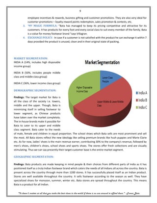 9

           employee incentives & rewards, business gifting and customer promotions. They are also very ideal for
           customer promotions – loyalty reward points redemption, sales promotion & contests, etc.
        3. ‘99’ MAGIC FORMULA: “Bata has managed to keep its pricing competitive and attractive for its
           customers. It has products for every foot and every social class to suit every member of the family. Bata
           is a value for money footwear brand “says Villagran.
        4. EXCHANGE POLICY: In case if a customer is not satisfied with the product he can exchange it within 7
           days provided the product is unused, clean and in their original state of packing.




MARKET SEGMENTATION:
INDIA A (14%, includes high disposable
income group)

INDIA B (50%, includes people middle
class and middle class group)

INDIA C (36%, lower income class group)

DEMOGRAPHIC SEGMENTATION:

Findings: The target market for Bata is
all the class of the society i.e. lowers,
middle and the upper. Though, Bata is
minimizing itself in selling footwear to
lower segment, as Chinese products
have taken over the market completely.
The in-house brands make it possible for
Bata to cater to its upper and middle
class segment. Bata cater to the needs
of male, female and children in equal proportion. The school shoes which Bata sells are most prominent and sell
the most. All Bata stores reflect the new ideology like selling premium brands like hush puppies and Marie Clarie
etc. As for now, ladies' shoes is the main revenue earner, contributing 30% to the company's revenue, followed by
men's shoes, children's shoes, school shoes and sports shoes. The stores offer fresh collections and are visually
stimulating. Thus we can say presently their target customer base is the entire market segment.

GEOGRAPHIC SEGMENTATION:

Findings: Bata products are made keeping in mind people & their choices from different parts of India as it has
positioned itself as a truly Indian footwear brand which caters the needs of all Indians all across the country. Bata is
present across the country through more than 1200 stores. It has successfully placed itself as an Indian product.
Stores are well available throughout the country. It sells footwear according to the season as well. They have
specialized shoes for monsoon, summer, winter etc. Bata stores are spread throughout the country. This means
Bata is a product for all Indian.


   "It doesn't matter at all that you make the best shoes in the world if there is no one around to afford them." - Tomas Bata
 