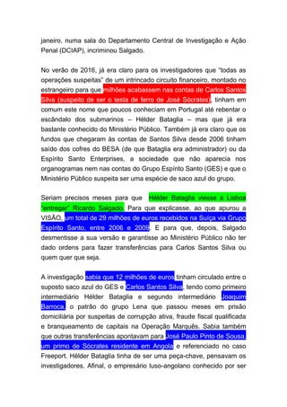 janeiro, numa sala do Departamento Central de Investigação e Ação
Penal (DCIAP), incriminou Salgado.
No verão de 2016, já era claro para os investigadores que “todas as
operações suspeitas” de um intrincado circuito financeiro, montado no
estrangeiro para que milhões acabassem nas contas de Carlos Santos
Silva (suspeito de ser o testa de ferro de José Sócrates), tinham em
comum este nome que poucos conheciam em Portugal até rebentar o
escândalo dos submarinos – Hélder Bataglia – mas que já era
bastante conhecido do Ministério Público. Também já era claro que os
fundos que chegaram às contas de Santos Silva desde 2006 tinham
saído dos cofres do BESA (de que Bataglia era administrador) ou da
Espírito Santo Enterprises, a sociedade que não aparecia nos
organogramas nem nas contas do Grupo Espírito Santo (GES) e que o
Ministério Público suspeita ser uma espécie de saco azul do grupo.
Seriam precisos meses para que  Hélder Bataglia viesse a Lisboa
“entregar” Ricardo Salgado. Para que explicasse, ao que apurou a
VISÃO, um total de 29 milhões de euros recebidos na Suíça via Grupo
Espírito Santo, entre 2006 e 2009. E para que, depois, Salgado
desmentisse a sua versão e garantisse ao Ministério Público não ter
dado ordens para fazer transferências para Carlos Santos Silva ou
quem quer que seja.
A investigação sabia que 12 milhões de euros tinham circulado entre o
suposto saco azul do GES e Carlos Santos Silva, tendo como primeiro
intermediário Hélder Bataglia e segundo intermediário Joaquim
Barroca, o patrão do grupo Lena que passou meses em prisão
domiciliária por suspeitas de corrupção ativa, fraude fiscal qualificada
e branqueamento de capitais na Operação Marquês. Sabia também
que outras transferências apontavam para José Paulo Pinto de Sousa,
um primo de Sócrates residente em Angola e referenciado no caso
Freeport. Hélder Bataglia tinha de ser uma peça-chave, pensavam os
investigadores. Afinal, o empresário luso-angolano conhecido por ser
 