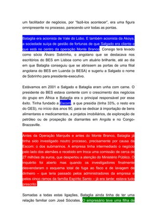 um facilitador de negócios, por “fazê-los acontecer”, era uma figura
omnipresente no processo, parecendo unir todas as pontas.
Bataglia era acionista de Vale do Lobo. E também acionista da Akoya,
a sociedade suíça de gestão de fortunas de que Salgado era cliente e
que está no centro da operação Monte Branco. Consigo terá levado
como sócio Álvaro Sobrinho, o angolano que se destacava nos
escritórios do BES em Lisboa como um atuário brilhante, até ao dia
em que Bataglia conseguiu que se abrissem as portas de uma filial
angolana do BES em Luanda (o BESA) e sugeriu a Salgado o nome
de Sobrinho para presidente-executivo.
Estávamos em 2001 e Salgado e Bataglia eram unha com carne. O
presidente do BES estava contente com o crescimento dos negócios
do grupo em África e Bataglia era o principal responsável por esse
êxito. Tinha fundado a Escom, a que presidia (tinha 33%, o resto era
do GES), no início dos anos 90, para se dedicar à importação de bens
alimentares e medicamentos, a projetos imobiliários, de exploração de
petróleo ou de prospeção de diamantes em Angola e no Congo-
Brazzaville.
Antes da Operação Marquês e antes do Monte Branco, Bataglia já
tinha sido investigado noutro processo, precisamente por causa da
Escom: o dos submarinos. A empresa tinha intermediado o negócio
pelo lado dos alemães e recebido em troca uma comissão de cerca de
27 milhões de euros, que despertou a atenção do Ministério Público. O
inquérito foi aberto mas quando os investigadores finalmente
desvendaram o esquema total de fuga ao fisco e de lavagem de
dinheiro – que teria passado pelos administradores da empresa e
pelos cinco ramos da família Espírito Santo – já era tarde: estava tudo
prescrito.
Somadas a todas estas ligações, Bataglia ainda tinha de ter uma
relação familiar com José Sócrates. O empresário teve uma filha de
 