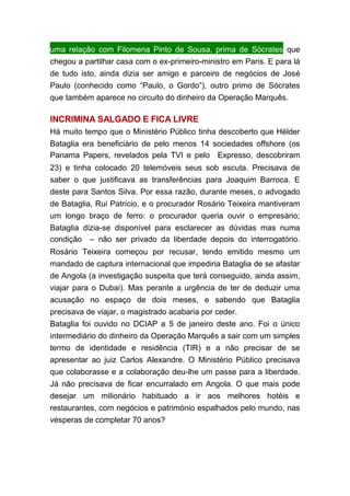 uma relação com Filomena Pinto de Sousa, prima de Sócrates que
chegou a partilhar casa com o ex-primeiro-ministro em Paris. E para lá
de tudo isto, ainda dizia ser amigo e parceiro de negócios de José
Paulo (conhecido como “Paulo, o Gordo”), outro primo de Sócrates
que também aparece no circuito do dinheiro da Operação Marquês.
INCRIMINA SALGADO E FICA LIVRE
Há muito tempo que o Ministério Público tinha descoberto que Hélder
Bataglia era beneficiário de pelo menos 14 sociedades offshore (os
Panama Papers, revelados pela TVI e pelo  Expresso, descobriram
23) e tinha colocado 20 telemóveis seus sob escuta. Precisava de
saber o que justificava as transferências para Joaquim Barroca. E
deste para Santos Silva. Por essa razão, durante meses, o advogado
de Bataglia, Rui Patrício, e o procurador Rosário Teixeira mantiveram
um longo braço de ferro: o procurador queria ouvir o empresário;
Bataglia dizia-se disponível para esclarecer as dúvidas mas numa
condição  – não ser privado da liberdade depois do interrogatório.
Rosário Teixeira começou por recusar, tendo emitido mesmo um
mandado de captura internacional que impediria Bataglia de se afastar
de Angola (a investigação suspeita que terá conseguido, ainda assim,
viajar para o Dubai). Mas perante a urgência de ter de deduzir uma
acusação no espaço de dois meses, e sabendo que Bataglia
precisava de viajar, o magistrado acabaria por ceder.
Bataglia foi ouvido no DCIAP a 5 de janeiro deste ano. Foi o único
intermediário do dinheiro da Operação Marquês a sair com um simples
termo de identidade e residência (TIR) e a não precisar de se
apresentar ao juiz Carlos Alexandre. O Ministério Público precisava
que colaborasse e a colaboração deu-lhe um passe para a liberdade.
Já não precisava de ficar encurralado em Angola. O que mais pode
desejar um milionário habituado a ir aos melhores hotéis e
restaurantes, com negócios e património espalhados pelo mundo, nas
vésperas de completar 70 anos?
 