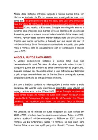 Nessa data, Bataglia entregou Salgado e Carlos Santos Silva. Em
Lisboa, o fundador da Escom contou aos investigadores que, num
certo dia, o ex-presidente do BES lhe pediu para usar uma conta sua
para transferir 12 milhões de euros para o empresário amigo de José
Sócrates. Como revelou o Expresso, Bataglia terá chegado mesmo a
detalhar seis encontros com Santos Silva no escritório da Escom nas
Amoreiras, para combinarem como fariam tudo isto deixando um rasto
mínimo. Apesar deste trabalho, Hélder Bataglia terá dito ao Ministério
Público que nunca perguntou a Salgado por que razão iria dar 12
milhões a Santos Silva. Terá apenas aproveitado a ocasião para pedir
mais 3 milhões para si, alegadamente por ter conseguido a licença
para o BES
ANGOLA, MUITOS ANOS ANTES
A versão comprometia Salgado e Santos Silva mas não
necessariamente José Sócrates. Ao dizer que não sabia porque o
banqueiro queria dar dinheiro ao então administrador do grupo Lena,
Bataglia acabava por não deitar abaixo a tese defendida por Sócrates
e pelo amigo: que o dinheiro era de Santos Silva e que aquele apenas
emprestava dinheiro ao antigo primeiro-ministro.
Só que a história contada no interrogatório é muito maior e mais
complexa. De acordo com informações recolhidas pela VISÃO, no
espaço de três anos, entre 2006 e 2009, Hélder Bataglia recebeu nas
suas contas suíças 29 milhões de euros com origem no BESA e na
Espírito Santo Enterprises. Ou seja, mais 14 milhões além dos 15 que
confessou ter recebido para fazer um suposto favor a Ricardo
Salgado.
Na verdade, os 15 milhões de euros chegaram às suas contas em
2008 e 2009, em duas tranches do mesmo montante. Antes, em 2006,
já tinha recebido 7 milhões com origem no BESA e, em 2007, outros 7
milhões via ES Enterprises. Estes 14 milhões, se não eram para
Santos Silva, eram para quê? perguntou Rosário Teixeira. Bataglia
 