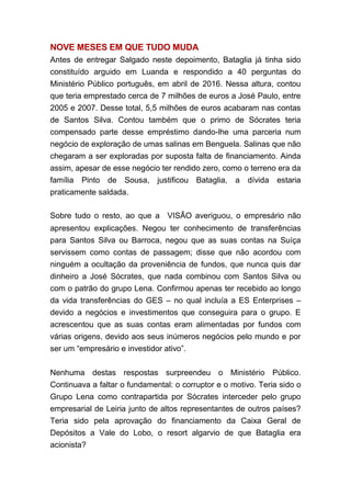NOVE MESES EM QUE TUDO MUDA
Antes de entregar Salgado neste depoimento, Bataglia já tinha sido
constituído arguido em Luanda e respondido a 40 perguntas do
Ministério Público português, em abril de 2016. Nessa altura, contou
que teria emprestado cerca de 7 milhões de euros a José Paulo, entre
2005 e 2007. Desse total, 5,5 milhões de euros acabaram nas contas
de Santos Silva. Contou também que o primo de Sócrates teria
compensado parte desse empréstimo dando-lhe uma parceria num
negócio de exploração de umas salinas em Benguela. Salinas que não
chegaram a ser exploradas por suposta falta de financiamento. Ainda
assim, apesar de esse negócio ter rendido zero, como o terreno era da
família Pinto de Sousa, justificou Bataglia, a dívida estaria
praticamente saldada.
Sobre tudo o resto, ao que a  VISÃO averiguou, o empresário não
apresentou explicações. Negou ter conhecimento de transferências
para Santos Silva ou Barroca, negou que as suas contas na Suíça
servissem como contas de passagem; disse que não acordou com
ninguém a ocultação da proveniência de fundos, que nunca quis dar
dinheiro a José Sócrates, que nada combinou com Santos Silva ou
com o patrão do grupo Lena. Confirmou apenas ter recebido ao longo
da vida transferências do GES – no qual incluía a ES Enterprises –
devido a negócios e investimentos que conseguira para o grupo. E
acrescentou que as suas contas eram alimentadas por fundos com
várias origens, devido aos seus inúmeros negócios pelo mundo e por
ser um “empresário e investidor ativo”.
Nenhuma destas respostas surpreendeu o Ministério Público.
Continuava a faltar o fundamental: o corruptor e o motivo. Teria sido o
Grupo Lena como contrapartida por Sócrates interceder pelo grupo
empresarial de Leiria junto de altos representantes de outros países?
Teria sido pela aprovação do financiamento da Caixa Geral de
Depósitos a Vale do Lobo, o resort algarvio de que Bataglia era
acionista?
 