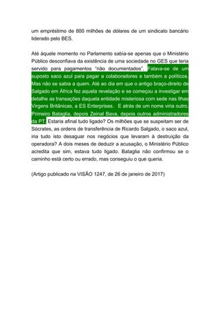 um empréstimo de 800 milhões de dólares de um sindicato bancário
liderado pelo BES.
Até àquele momento no Parlamento sabia-se apenas que o Ministério
Público desconfiava da existência de uma sociedade no GES que teria
servido para pagamentos “não documentados”. Falava-se de um
suposto saco azul para pagar a colaboradores e também a políticos.
Mas não se sabia a quem. Até ao dia em que o antigo braço-direito de
Salgado em África fez aquela revelação e se começou a investigar em
detalhe as transações daquela entidade misteriosa com sede nas Ilhas
Virgens Britânicas, a ES Enterprises.  E atrás de um nome viria outro.
Primeiro Bataglia, depois Zeinal Bava, depois outros administradores
da PT. Estaria afinal tudo ligado? Os milhões que se suspeitam ser de
Sócrates, as ordens de transferência de Ricardo Salgado, o saco azul,
iria tudo isto desaguar nos negócios que levaram à destruição da
operadora? A dois meses de deduzir a acusação, o Ministério Público
acredita que sim, estava tudo ligado. Bataglia não confirmou se o
caminho está certo ou errado, mas conseguiu o que queria.
(Artigo publicado na VISÃO 1247, de 26 de janeiro de 2017)
 