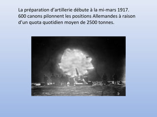 La préparation d’artillerie débute à la mi-mars 1917.
600 canons pilonnent les positions Allemandes à raison
d’un quota quotidien moyen de 2500 tonnes.

 