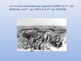 La 1 ère est commandée par le général CURRIE, la 2 ème par
BURSTALL, la 3ème par LIPSET et la 4ème par WATSON.

 