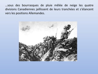 …sous des bourrasques de pluie mêlée de neige les quatre
divisions Canadiennes jaillissent de leurs tranchées et s’élancent
vers les positions Allemandes.

 
