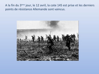 A la fin du 3ème jour, le 12 avril, la cote 145 est prise et les derniers
points de résistance Allemande sont vaincus.

 