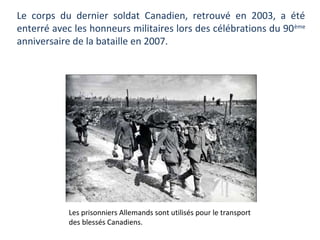 Le corps du dernier soldat Canadien, retrouvé en 2003, a été
enterré avec les honneurs militaires lors des célébrations du 90 ème
anniversaire de la bataille en 2007.

Les prisonniers Allemands sont utilisés pour le transport
des blessés Canadiens.

 