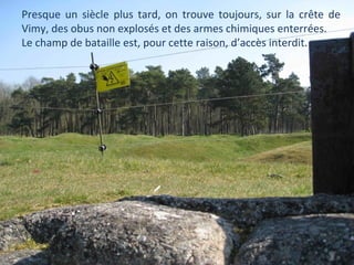 Presque un siècle plus tard, on trouve toujours, sur la crête de
Vimy, des obus non explosés et des armes chimiques enterrées.
Le champ de bataille est, pour cette raison, d’accès interdit.

 