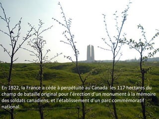 En 1922, la France a cédé à perpétuité au Canada les 117 hectares du
champ de bataille original pour l’érection d’un monument à la mémoire
des soldats canadiens, et l’établissement d’un parc commémoratif
national.

 