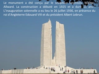 Le monument a été conçu par le sculpteur torontois, Walter
Allward. La construction a débuté en 1925 et a duré 11 ans...
L’inauguration solennelle a eu lieu le 26 juillet 1936, en présence du
roi d’Angleterre Edouard VIII et du président Albert Lebrun.

 