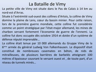 La Bataille de Vimy

La petite ville de Vimy est située dans le Pas de Calais à 14 km au
nord-est d’Arras.
Située à l’extrémité sud-ouest des collines d’Artois, la colline de Vimy
domine la plaine de Lens, cœur du bassin minier. Pour cette raison,
lors de la première guerre mondiale, cette colline fut considérée
comme un point stratégique par l’état-major allemand, les mines de
charbon servant fortement l’économie de guerre de l’ennemi. La
colline fut donc occupée dès octobre 1914 et dotée d’un système de
défense réputé imprenable…
La colline était tenue par 10 000 allemands du Gruppe Vimy de la
6ème armée du général Ludwig Von Falkenhausen. Le dispositif était
constitué de nombreuses casemates en béton, de nids de
mitrailleuses, de plusieurs barrières de barbelés atteignant 100
mètres d’épaisseur couvrant le versant ouest et , de toute part, d’un
réseau de tunnels minés…

 