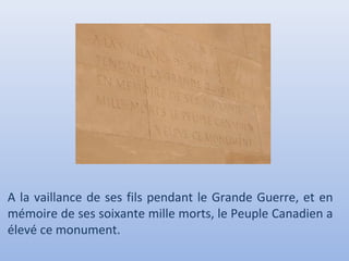 A la vaillance de ses fils pendant le Grande Guerre, et en
mémoire de ses soixante mille morts, le Peuple Canadien a
élevé ce monument.

 