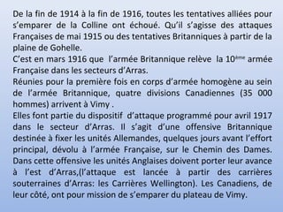 De la fin de 1914 à la fin de 1916, toutes les tentatives alliées pour
s’emparer de la Colline ont échoué. Qu’il s’agisse des attaques
Françaises de mai 1915 ou des tentatives Britanniques à partir de la
plaine de Gohelle.
C’est en mars 1916 que l’armée Britannique relève la 10 ème armée
Française dans les secteurs d’Arras.
Réunies pour la première fois en corps d’armée homogène au sein
de l’armée Britannique, quatre divisions Canadiennes (35 000
hommes) arrivent à Vimy .
Elles font partie du dispositif d’attaque programmé pour avril 1917
dans le secteur d’Arras. Il s’agit d’une offensive Britannique
destinée à fixer les unités Allemandes, quelques jours avant l’effort
principal, dévolu à l’armée Française, sur le Chemin des Dames.
Dans cette offensive les unités Anglaises doivent porter leur avance
à l’est d’Arras,(l’attaque est lancée à partir des carrières
souterraines d’Arras: les Carrières Wellington). Les Canadiens, de
leur côté, ont pour mission de s’emparer du plateau de Vimy.

 