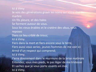 Ici à Vimy
Je vois des générations gravir les noms sur votre dos de
marbre
Un fils pleure, et des halos
Se forment autour de vous.
Sous les vieux érables et le cratère des obus, vous
reposez
Dans ce lieu criblé de trous;
Ici à Vimy.
Fiers dans la mort et fiers encore sous la terre,
Fiers aussi vous seriez, jeunes hommes de me voir ici
Armé d’un respect qui comprend;
Ici à Vimy.
J’erre doucement dans le murmure de la brise matinale
Entendez, sous mes pieds, le pas léger de ma tristesse
Et sachez que je vous porte vivants en moi;
Ici à Vimy.

 