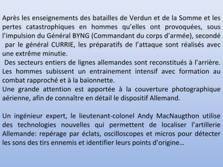 Après les enseignements des batailles de Verdun et de la Somme et les
pertes catastrophiques en hommes qu’elles ont provoquées, sous
l’impulsion du Général BYNG (Commandant du corps d’armée), secondé
par le général CURRIE, les préparatifs de l’attaque sont réalisés avec
une extrême minutie.
Des secteurs entiers de lignes allemandes sont reconstitués à l’arrière.
Les hommes subissent un entrainement intensif avec formation au
combat rapproché et à la baïonnette.
Une grande attention est apportée à la couverture photographique
aérienne, afin de connaître en détail le dispositif Allemand.
Un ingénieur expert, le lieutenant-colonel Andy MacNaugthon utilise
des technologies nouvelles qui permettent de localiser l’artillerie
Allemande: repérage par éclats, oscilloscopes et micros pour détecter
les sons des tirs ennemis et identifier leurs points d’origine…

 