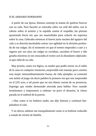 II-EL ARMARIO NORMANDO
A partir de esa época, Simona contrajo la manía de quebrar huevos
con su culo. Para hacerlo se colocaba sobre un sofá del salón, con la
cabeza sobre el asiento y la espalda contra el respaldo, las piernas
apuntando hacia mí, que me masturbaba para echarle mi esperma
sobre la cara. Colocaba entonces el huevo justo encima del agujero del
culo y se divertía haciéndolo entrar con agilidad en la división profun-
da de sus nalgas. En el momento en que el semen empezaba a caer y a
regarse por sus ojos, las nalgas se cerraban, cascaban el huevo y ella
gozaba mientras yo me ensuciaba el rostro con la abundante salpicadu-
ra que salía de su culo.
Muy pronto, como era lógico, su madre que podía entrar en el salón
de la casa en cualquier momento, sorprendió este manejo poco común;
esta mujer extraordinariamente buena, de vida ejemplar, se contentó
con asistir al juego sin decir palabra la primera vez que nos sorprendió
en el [35] acto, a tal punto que no nos dimos cuenta de su presencia.
Supongo que estaba demasiado aterrada para hablar. Pero cuando
terminamos y empezamos a ordenar un poco el desastre, la vimos
parada en el umbral de la puerta.
—Haz como si no hubiera nadie, me dijo Simona y continuó lim-
piándose el culo.
Y en efecto, salimos tan tranquilamente como si se hubiese reducido
a estado de retrato de familia.
11
 