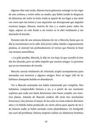 Algunos días más tarde, Simona hacía gimnasia conmigo en las vigas
de una cochera, y orinó sobre su madre, que había tenido la desgracia
de detenerse sin verla: la triste viuda se apartó de ese lugar y nos miró
con unos ojos tan tristes y una expresión tan desesperada que impulsó
nuestros juegos. Simona, muerta de risa y a cuatro patas sobre las
vigas, expuso su culo frente a mi rostro: se lo abrí totalmente y me
masturbé al mirarla.
Durante más de una semana dejamos de ver a Marcela, hasta que un
día la encontramos en la calle. Esta joven rubia, tímida e ingenuamente
piadosa, se sonrojó tan profundamente al vernos que Simona la besó
con ternura maravillosa.
—Le pido perdón, Marcela, le dijo en voz baja, lo que sucedió el otro
día fue absurdo, pero no debe impedir que seamos amigos. Le prometo
que ya no trataremos de tocarla.
Marcela carecía totalmente de voluntad; aceptó acompañarnos para
merendar con nosotros y algunos amigos. Pero en lugar [36] de té,
bebimos champaña helado en abundancia.
Ver a Marcela sonrojada nos había trastornado por completo. Nos
habíamos comprendido Simona y yo, y a partir de ese momento
supimos que nada nos haría detenernos sino hasta cumplir con nues-
tros planes. Además de Marcela estaban allí otras tres muchachas
hermosas y dos jóvenes el mayor de los ocho no tenía todavía diecisiete
años y la bebida había producido un cierto efecto pero aparte de mí y
de Simona nadie se había excitado como planeábamos. Un fonógrafo
nos sacó del problema. Simona empezó a bailar un chárleston frenético
12
 