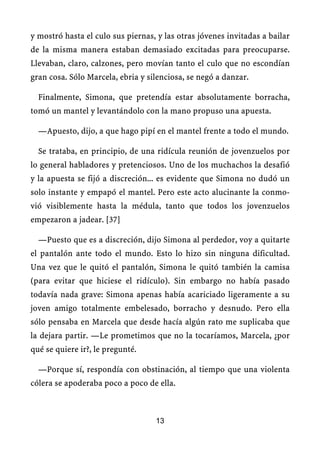 y mostró hasta el culo sus piernas, y las otras jóvenes invitadas a bailar
de la misma manera estaban demasiado excitadas para preocuparse.
Llevaban, claro, calzones, pero movían tanto el culo que no escondían
gran cosa. Sólo Marcela, ebria y silenciosa, se negó a danzar.
Finalmente, Simona, que pretendía estar absolutamente borracha,
tomó un mantel y levantándolo con la mano propuso una apuesta.
—Apuesto, dijo, a que hago pipí en el mantel frente a todo el mundo.
Se trataba, en principio, de una ridícula reunión de jovenzuelos por
lo general habladores y pretenciosos. Uno de los muchachos la desafió
y la apuesta se fijó a discreción... es evidente que Simona no dudó un
solo instante y empapó el mantel. Pero este acto alucinante la conmo-
vió visiblemente hasta la médula, tanto que todos los jovenzuelos
empezaron a jadear. [37]
—Puesto que es a discreción, dijo Simona al perdedor, voy a quitarte
el pantalón ante todo el mundo. Esto lo hizo sin ninguna dificultad.
Una vez que le quitó el pantalón, Simona le quitó también la camisa
(para evitar que hiciese el ridículo). Sin embargo no había pasado
todavía nada grave: Simona apenas había acariciado ligeramente a su
joven amigo totalmente embelesado, borracho y desnudo. Pero ella
sólo pensaba en Marcela que desde hacía algún rato me suplicaba que
la dejara partir. —Le prometimos que no la tocaríamos, Marcela, ¿por
qué se quiere ir?, le pregunté.
—Porque sí, respondía con obstinación, al tiempo que una violenta
cólera se apoderaba poco a poco de ella.
13
 
