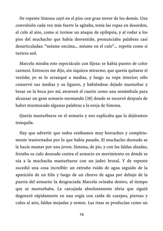 De repente Simona cayó en el piso con gran terror de los demás. Una
convulsión cada vez más fuerte la agitaba, tenía las ropas en desorden,
el culo al aire, como si tuviese un ataque de epilepsia, y al rodar a los
pies del muchacho que había desvestido, pronunciaba palabras casi
desarticuladas: “méame encima... méame en el culo”... repetía como si
tuviera sed.
Marcela miraba este espectáculo con fijeza: se había puesto de color
carmesí. Entonces me dijo, sin siquiera mirarme, que quería quitarse el
vestido; yo se lo arranqué a medias, y luego su ropa interior; sólo
conservó sus medias y su liguero, y habiéndose dejado masturbar y
besar en la boca por mí, atravesó el cuarto como una sonámbula para
alcanzar un gran armario normando [38] donde se encerró después de
haber murmurado algunas palabras a la oreja de Simona.
Quería masturbarse en el armario y nos suplicaba que la dejáramos
tranquila.
Hay que advertir que todos estábamos muy borrachos y completa-
mente trastornados por lo que había pasado. El muchacho desnudo se
la hacía mamar por una joven. Simona, de pie, y con las faldas alzadas,
frotaba su culo desnudo contra el armario en movimiento en donde se
oía a la muchacha masturbarse con un jadeo brutal. Y de repente
sucedió una cosa increíble: un extraño ruido de agua seguido de la
aparición de un hilo y luego de un chorro de agua por debajo de la
puerta del armario: la desgraciada Marcela orinaba dentro, al tiempo
que se masturbaba. La carcajada absolutamente ebria que siguió
degeneró rápidamente en una orgía con caída de cuerpos, piernas y
culos al aire, faldas mojadas y semen. Las risas se producían como un
14
 