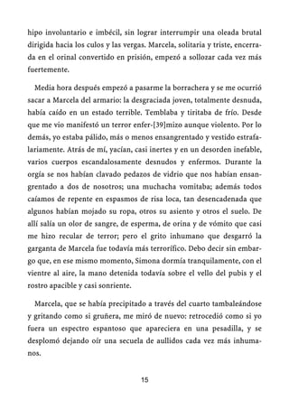 hipo involuntario e imbécil, sin lograr interrumpir una oleada brutal
dirigida hacia los culos y las vergas. Marcela, solitaria y triste, encerra-
da en el orinal convertido en prisión, empezó a sollozar cada vez más
fuertemente.
Media hora después empezó a pasarme la borrachera y se me ocurrió
sacar a Marcela del armario: la desgraciada joven, totalmente desnuda,
había caído en un estado terrible. Temblaba y tiritaba de frío. Desde
que me vio manifestó un terror enfer-[39]mizo aunque violento. Por lo
demás, yo estaba pálido, más o menos ensangrentado y vestido estrafa-
lariamente. Atrás de mí, yacían, casi inertes y en un desorden inefable,
varios cuerpos escandalosamente desnudos y enfermos. Durante la
orgía se nos habían clavado pedazos de vidrio que nos habían ensan-
grentado a dos de nosotros; una muchacha vomitaba; además todos
caíamos de repente en espasmos de risa loca, tan desencadenada que
algunos habían mojado su ropa, otros su asiento y otros el suelo. De
allí salía un olor de sangre, de esperma, de orina y de vómito que casi
me hizo recular de terror; pero el grito inhumano que desgarró la
garganta de Marcela fue todavía más terrorífico. Debo decir sin embar-
go que, en ese mismo momento, Simona dormía tranquilamente, con el
vientre al aire, la mano detenida todavía sobre el vello del pubis y el
rostro apacible y casi sonriente.
Marcela, que se había precipitado a través del cuarto tambaleándose
y gritando como si gruñera, me miró de nuevo: retrocedió como si yo
fuera un espectro espantoso que apareciera en una pesadilla, y se
desplomó dejando oír una secuela de aullidos cada vez más inhuma-
nos.
15
 