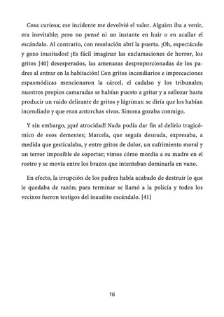 Cosa curiosa; ese incidente me devolvió el valor. Alguien iba a venir,
era inevitable; pero no pensé ni un instante en huir o en acallar el
escándalo. Al contrario, con resolución abrí la puerta. ¡Oh, espectáculo
y gozo inusitados! ¡Es fácil imaginar las exclamaciones de horror, los
gritos [40] desesperados, las amenazas desproporcionadas de los pa-
dres al entrar en la habitación! Con gritos incendiarios e imprecaciones
espasmódicas mencionaron la cárcel, el cadalso y los tribunales;
nuestros propios camaradas se habían puesto a gritar y a sollozar hasta
producir un ruido delirante de gritos y lágrimas: se diría que los habían
incendiado y que eran antorchas vivas. Simona gozaba conmigo.
Y sin embargo, ¡qué atrocidad! Nada podía dar fin al delirio tragicó-
mico de esos dementes; Marcela, que seguía desnuda, expresaba, a
medida que gesticulaba, y entre gritos de dolor, un sufrimiento moral y
un terror imposible de soportar; vimos cómo mordía a su madre en el
rostro y se movía entre los brazos que intentaban dominarla en vano.
En efecto, la irrupción de los padres había acabado de destruir lo que
le quedaba de razón; para terminar se llamó a la policía y todos los
vecinos fueron testigos del inaudito escándalo. [41]
16
 