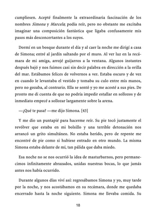 cumpliesen. Acepté finalmente la extraordinaria fascinación de los
nombres Simona y Marcela; podía reír, pero no obstante me excitaba
imaginar una composición fantástica que ligaba confusamente mis
pasos más desconcertantes a los suyos.
Dormí en un bosque durante el día y al caer la noche me dirigí a casa
de Simona; entré al jardín saltando por el muro. Al ver luz en la recá-
mara de mi amiga, arrojé guijarros a la ventana. Algunos instantes
después bajó y nos fuimos casi sin decir palabra en dirección a la orilla
del mar. Estábamos felices de volvernos a ver. Estaba oscuro y de vez
en cuando le levantaba el vestido y tomaba su culo entre mis manos,
pero no gozaba, al contrario. Ella se sentó y yo me acosté a sus pies. De
pronto me di cuenta de que no podría impedir estallar en sollozos y de
inmediato empecé a sollozar largamente sobre la arena.
—¿Qué te pasa? —me dijo Simona. [43]
Y me dio un puntapié para hacerme reír. Su pie tocó justamente el
revólver que estaba en mi bolsillo y una terrible detonación nos
arrancó un grito simultáneo. No estaba herido, pero de repente me
encontré de pie como si hubiese entrado en otro mundo. La misma
Simona estaba delante de mí, tan pálida que daba miedo.
Esa noche no se nos ocurrió la idea de masturbarnos, pero permane-
cimos infinitamente abrazados, unidas nuestras bocas, lo que jamás
antes nos había ocurrido.
Durante algunos días viví así: regresábamos Simona y yo, muy tarde
por la noche, y nos acostábamos en su recámara, donde me quedaba
encerrado hasta la noche siguiente. Simona me llevaba comida. Su
18
 