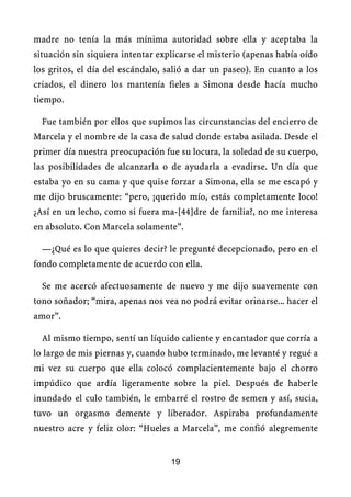 madre no tenía la más mínima autoridad sobre ella y aceptaba la
situación sin siquiera intentar explicarse el misterio (apenas había oído
los gritos, el día del escándalo, salió a dar un paseo). En cuanto a los
criados, el dinero los mantenía fieles a Simona desde hacía mucho
tiempo.
Fue también por ellos que supimos las circunstancias del encierro de
Marcela y el nombre de la casa de salud donde estaba asilada. Desde el
primer día nuestra preocupación fue su locura, la soledad de su cuerpo,
las posibilidades de alcanzarla o de ayudarla a evadirse. Un día que
estaba yo en su cama y que quise forzar a Simona, ella se me escapó y
me dijo bruscamente: “pero, ¡querido mío, estás completamente loco!
¿Así en un lecho, como si fuera ma-[44]dre de familia?, no me interesa
en absoluto. Con Marcela solamente”.
—¿Qué es lo que quieres decir? le pregunté decepcionado, pero en el
fondo completamente de acuerdo con ella.
Se me acercó afectuosamente de nuevo y me dijo suavemente con
tono soñador; “mira, apenas nos vea no podrá evitar orinarse... hacer el
amor”.
Al mismo tiempo, sentí un líquido caliente y encantador que corría a
lo largo de mis piernas y, cuando hubo terminado, me levanté y regué a
mi vez su cuerpo que ella colocó complacientemente bajo el chorro
impúdico que ardía ligeramente sobre la piel. Después de haberle
inundado el culo también, le embarré el rostro de semen y así, sucia,
tuvo un orgasmo demente y liberador. Aspiraba profundamente
nuestro acre y feliz olor: “Hueles a Marcela”, me confió alegremente
19
 