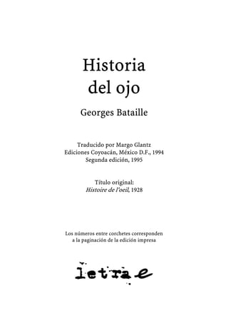 Historia
del ojo
Georges Bataille
Traducido por Margo Glantz
Ediciones Coyoacán, México D.F., 1994
Segunda edición, 1995
Título original:
Histoire de l’oeil, 1928
Los números entre corchetes corresponden
a la paginación de la edición impresa
 