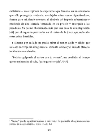 catástrofe— esas regiones desesperantes que Simona, en un abandono
que sólo presagiaba violencia, me dejaba mirar como hipnotizado—,
fueron para mí, desde entonces, el símbolo del imperio subterráneo y
profundo de una Marcela torturada en su prisión y entregada a las
pesadillas. Ya no me obsesionaba más que una cosa: la desintegración
[46] que el orgasmo provocaba en el rostro de la joven que sollozaba
entre gritos horribles.
Y Simona por su lado no podía mirar el semen ácido y cálido que
salía de mi verga sin imaginarse al instante la boca y el culo de Marcela
totalmente manchados.
“Podrías golpearle el rostro con tu semen”, me confiaba al tiempo
que se embarraba el culo, “para que estercole”.1 [47]
1 “Fumer” puede significar humear o estercolar. He preferido el segundo sentido
porque se integra mejor al texto. (N. del T.)
21
 