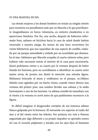 IV-UNA MANCHA DE SOL
Las demás mujeres y los demás hombres no tenían ya ningún interés
para nosotros; no pensábamos más que en Marcela a la que puerilmen-
te imaginábamos en horca voluntaria, en entierro clandestino o en
apariciones fúnebres. Por fin, una noche, después de habernos infor-
mado bien, salimos en bicicleta hacia la casa de salud donde habían
encerrado a nuestra amiga. En menos de una hora recorrimos los
veinte kilómetros que nos separaban de una especie de castillo, rodea-
do por un parque amurallado y aislado por un acantilado que domina-
ba el mar. Sabíamos que Marcela ocupaba el cuarto número ocho; pero
hubiese sido necesario entrar al interior de la casa para encontrarla.
Quizá podríamos entrar a su cuarto por la ventana después de haber
limado los barrotes, pero no acertábamos a identificar su cuarto entre
tantos otros; de pronto nos llamó la atención una extraña figura.
Habíamos brincado el muro y estábamos en el parque, cu-[48]yos
árboles eran agitados por un fuerte viento, cuando vimos abrirse una
ventana del primer piso: una sombra llevaba una sabana y la ataba
fuertemente a uno de los barrotes. La sábana restalló de inmediato con
el viento y la ventana se cerró antes de que pudiéramos reconocer a la
figura.
Es difícil imaginar el desgarrador estrépito de esa inmensa sábana
blanca golpeada por la borrasca. El estruendo era superior al ruido del
mar y al del viento entre los árboles. Por primera vez veía a Simona
angustiada por algo diferente a su propio impudor: se apretaba contra
mí con el corazón palpitante y miraba con los ojos fijos al fantasma
22
 