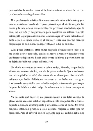 que asolaba la noche como si la locura misma acabara de izar su
bandera sobre ese lúgubre castillo.
Nos quedamos inmóviles: Simona acurrucada entre mis brazos y yo a
medias asustado cuando de repente pareció que el viento rasgaba las
nubes y la luna aclaró bruscamente, con precisión reveladora, aquella
cosa tan extraña y desgarradora para nosotros: un sollozo violento
estranguló la garganta de Simona: la sábana que el viento extendía con
tanto estrépito estaba sucia en el centro y tenía una enorme mancha
mojada que se iluminaba, transparente, con la luz de la luna...
A los pocos instantes, otras nubes negras lo obscurecieron todo, y yo
me quedé de pie, sofocado, con los cabellos al viento y llorando como
un desgraciado; Simona había caído sobre la hierba y por primera vez
se dejaba sacudir por largos sollozos. [49]
Sin duda, era entonces nuestra pobre amiga, Marcela, la que había
abierto esa ventana sin luz, era ella la que acababa de fijar a los barro-
tes de su prisión la señal alucinante de su desamparo. Era también
evidente que había debido masturbarse en su lecho con tan gran
trastorno de los sentidos que se había mojado enteramente, por lo que
después la habíamos visto colgar la sábana en la ventana para que se
secara.
Ya no sabía qué hacer en ese parque, frente a ese falso castillo de
placer cuyas ventanas estaban espantosamente enrejadas. Di la vuelta,
dejando a Simona descompuesta y extendida sobre el pasto. No tenía
ninguna intención práctica y sólo deseaba respirar a solas por un
momento. Pero al advertir que en la planta baja del edificio había una
23
 