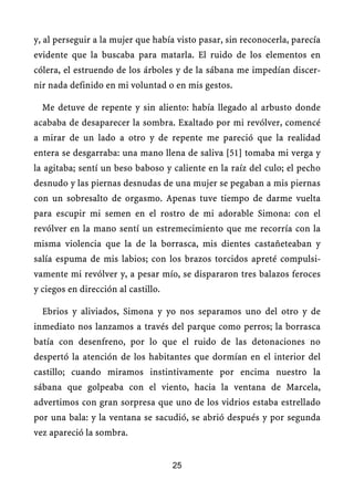 y, al perseguir a la mujer que había visto pasar, sin reconocerla, parecía
evidente que la buscaba para matarla. El ruido de los elementos en
cólera, el estruendo de los árboles y de la sábana me impedían discer-
nir nada definido en mi voluntad o en mis gestos.
Me detuve de repente y sin aliento: había llegado al arbusto donde
acababa de desaparecer la sombra. Exaltado por mi revólver, comencé
a mirar de un lado a otro y de repente me pareció que la realidad
entera se desgarraba: una mano llena de saliva [51] tomaba mi verga y
la agitaba; sentí un beso baboso y caliente en la raíz del culo; el pecho
desnudo y las piernas desnudas de una mujer se pegaban a mis piernas
con un sobresalto de orgasmo. Apenas tuve tiempo de darme vuelta
para escupir mi semen en el rostro de mi adorable Simona: con el
revólver en la mano sentí un estremecimiento que me recorría con la
misma violencia que la de la borrasca, mis dientes castañeteaban y
salía espuma de mis labios; con los brazos torcidos apreté compulsi-
vamente mi revólver y, a pesar mío, se dispararon tres balazos feroces
y ciegos en dirección al castillo.
Ebrios y aliviados, Simona y yo nos separamos uno del otro y de
inmediato nos lanzamos a través del parque como perros; la borrasca
batía con desenfreno, por lo que el ruido de las detonaciones no
despertó la atención de los habitantes que dormían en el interior del
castillo; cuando miramos instintivamente por encima nuestro la
sábana que golpeaba con el viento, hacia la ventana de Marcela,
advertimos con gran sorpresa que uno de los vidrios estaba estrellado
por una bala: y la ventana se sacudió, se abrió después y por segunda
vez apareció la sombra.
25
 