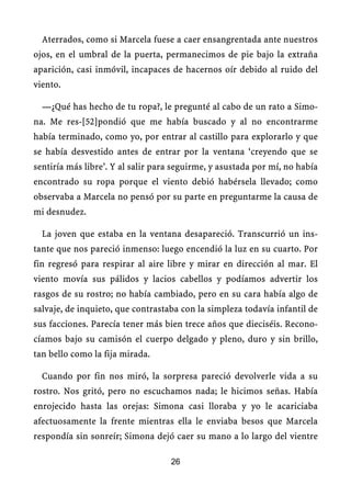 Aterrados, como si Marcela fuese a caer ensangrentada ante nuestros
ojos, en el umbral de la puerta, permanecimos de pie bajo la extraña
aparición, casi inmóvil, incapaces de hacernos oír debido al ruido del
viento.
—¿Qué has hecho de tu ropa?, le pregunté al cabo de un rato a Simo-
na. Me res-[52]pondió que me había buscado y al no encontrarme
había terminado, como yo, por entrar al castillo para explorarlo y que
se había desvestido antes de entrar por la ventana ‘creyendo que se
sentiría más libre’. Y al salir para seguirme, y asustada por mí, no había
encontrado su ropa porque el viento debió habérsela llevado; como
observaba a Marcela no pensó por su parte en preguntarme la causa de
mi desnudez.
La joven que estaba en la ventana desapareció. Transcurrió un ins-
tante que nos pareció inmenso: luego encendió la luz en su cuarto. Por
fin regresó para respirar al aire libre y mirar en dirección al mar. El
viento movía sus pálidos y lacios cabellos y podíamos advertir los
rasgos de su rostro; no había cambiado, pero en su cara había algo de
salvaje, de inquieto, que contrastaba con la simpleza todavía infantil de
sus facciones. Parecía tener más bien trece años que dieciséis. Recono-
cíamos bajo su camisón el cuerpo delgado y pleno, duro y sin brillo,
tan bello como la fija mirada.
Cuando por fin nos miró, la sorpresa pareció devolverle vida a su
rostro. Nos gritó, pero no escuchamos nada; le hicimos señas. Había
enrojecido hasta las orejas: Simona casi lloraba y yo le acariciaba
afectuosamente la frente mientras ella le enviaba besos que Marcela
respondía sin sonreír; Simona dejó caer su mano a lo largo del vientre
26
 