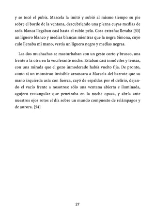 y se tocó el pubis. Marcela la imitó y subió al mismo tiempo su pie
sobre el borde de la ventana, descubriendo una pierna cuyas medias de
seda blanca llegaban casi hasta el rubio pelo. Cosa extraña: llevaba [53]
un liguero blanco y medias blancas mientras que la negra Simona, cuyo
culo llenaba mi mano, vestía un liguero negro y medias negras.
Las dos muchachas se masturbaban con un gesto corto y brusco, una
frente a la otra en la vociferante noche. Estaban casi inmóviles y tensas,
con una mirada que el gozo inmoderado había vuelto fija. De pronto,
como si un monstruo invisible arrancara a Marcela del barrote que su
mano izquierda asía con fuerza, cayó de espaldas por el delirio, dejan-
do el vacío frente a nosotros: sólo una ventana abierta e iluminada,
agujero rectangular que penetraba en la noche opaca, y abría ante
nuestros ojos rotos el día sobre un mundo compuesto de relámpagos y
de aurora. [54]
27
 